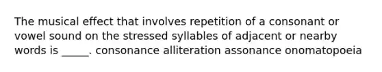 The musical effect that involves repetition of a consonant or vowel sound on the stressed syllables of adjacent or nearby words is _____. consonance alliteration assonance onomatopoeia