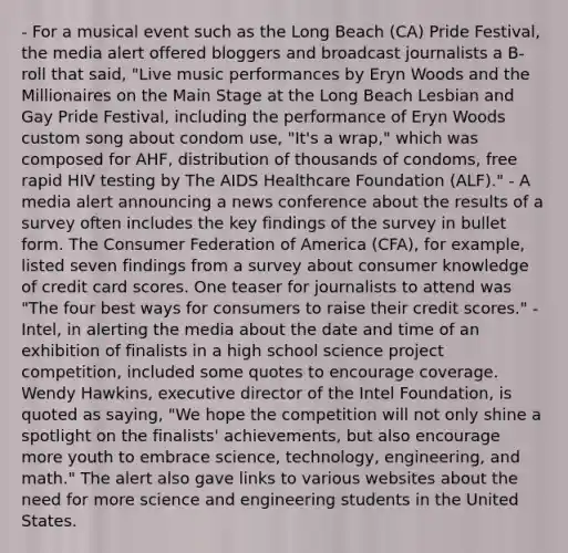 - For a musical event such as the Long Beach (CA) Pride Festival, the media alert offered bloggers and broadcast journalists a B-roll that said, "Live music performances by Eryn Woods and the Millionaires on the Main Stage at the Long Beach Lesbian and Gay Pride Festival, including the performance of Eryn Woods custom song about condom use, "It's a wrap," which was composed for AHF, distribution of thousands of condoms, free rapid HIV testing by The AIDS Healthcare Foundation (ALF)." - A media alert announcing a news conference about the results of a survey often includes the key findings of the survey in bullet form. The Consumer Federation of America (CFA), for example, listed seven findings from a survey about consumer knowledge of credit card scores. One teaser for journalists to attend was "The four best ways for consumers to raise their credit scores." - Intel, in alerting the media about the date and time of an exhibition of finalists in a high school science project competition, included some quotes to encourage coverage. Wendy Hawkins, executive director of the Intel Foundation, is quoted as saying, "We hope the competition will not only shine a spotlight on the finalists' achievements, but also encourage more youth to embrace science, technology, engineering, and math." The alert also gave links to various websites about the need for more science and engineering students in the United States.