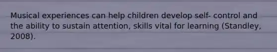 Musical experiences can help children develop self- control and the ability to sustain attention, skills vital for learning (Standley, 2008).