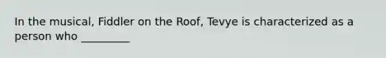 In the musical, Fiddler on the Roof, Tevye is characterized as a person who _________