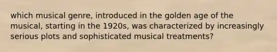 which musical genre, introduced in the golden age of the musical, starting in the 1920s, was characterized by increasingly serious plots and sophisticated musical treatments?