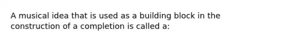 A musical idea that is used as a building block in the construction of a completion is called a: