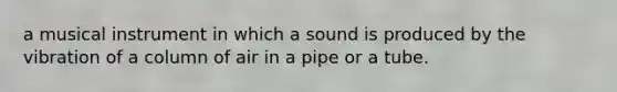 a musical instrument in which a sound is produced by the vibration of a column of air in a pipe or a tube.