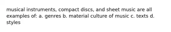 musical instruments, compact discs, and sheet music are all examples of: a. genres b. material culture of music c. texts d. styles