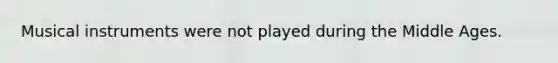 Musical instruments were not played during the Middle Ages.