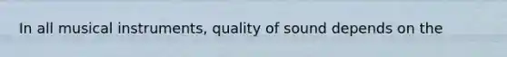 In all musical instruments, quality of sound depends on the