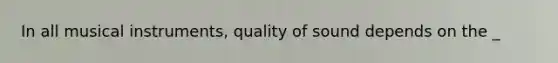 In all musical instruments, quality of sound depends on the _