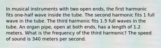 In musical instruments with two open ends, the first harmonic fits one-half wave inside the tube. The second harmonic fits 1 full wave in the tube. The third harmonic fits 1.5 full waves in the tube. An organ pipe, open at both ends, has a length of 1.2 meters. What is the frequency of the third harmonic? The speed of sound is 340 meters per second.