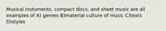 Musical instuments, compact discs, and sheet music are all examples of A) genres B)material culture of music C)texts D)styles