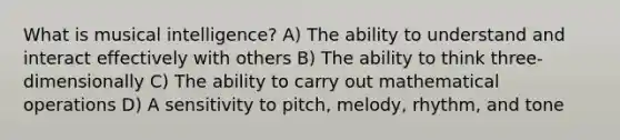 What is musical intelligence? A) The ability to understand and interact effectively with others B) The ability to think three-dimensionally C) The ability to carry out mathematical operations D) A sensitivity to pitch, melody, rhythm, and tone