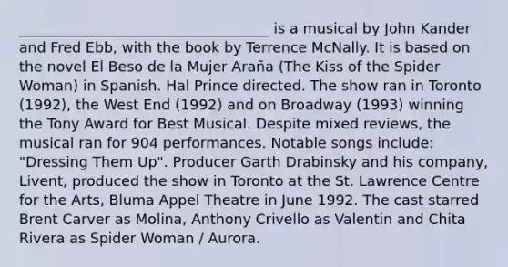 ___________________________________ is a musical by John Kander and Fred Ebb, with the book by Terrence McNally. It is based on the novel El Beso de la Mujer Araña (The Kiss of the Spider Woman) in Spanish. Hal Prince directed. The show ran in Toronto (1992), the West End (1992) and on Broadway (1993) winning the Tony Award for Best Musical. Despite mixed reviews, the musical ran for 904 performances. Notable songs include: "Dressing Them Up". Producer Garth Drabinsky and his company, Livent, produced the show in Toronto at the St. Lawrence Centre for the Arts, Bluma Appel Theatre in June 1992. The cast starred Brent Carver as Molina, Anthony Crivello as Valentin and Chita Rivera as Spider Woman / Aurora.