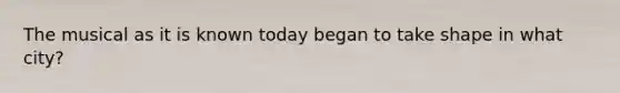 The musical as it is known today began to take shape in what city?