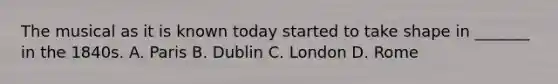 The musical as it is known today started to take shape in _______ in the 1840s. A. Paris B. Dublin C. London D. Rome