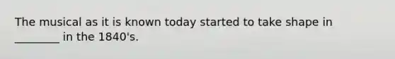 The musical as it is known today started to take shape in ________ in the 1840's.