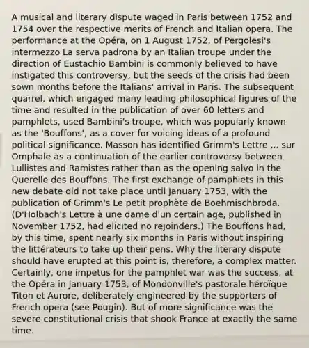 A musical and literary dispute waged in Paris between 1752 and 1754 over the respective merits of French and Italian opera. The performance at the Opéra, on 1 August 1752, of Pergolesi's intermezzo La serva padrona by an Italian troupe under the direction of Eustachio Bambini is commonly believed to have instigated this controversy, but the seeds of the crisis had been sown months before the Italians' arrival in Paris. The subsequent quarrel, which engaged many leading philosophical figures of the time and resulted in the publication of over 60 letters and pamphlets, used Bambini's troupe, which was popularly known as the 'Bouffons', as a cover for voicing ideas of a profound political significance. Masson has identified Grimm's Lettre ... sur Omphale as a continuation of the earlier controversy between Lullistes and Ramistes rather than as the opening salvo in the Querelle des Bouffons. The first exchange of pamphlets in this new debate did not take place until January 1753, with the publication of Grimm's Le petit prophète de Boehmischbroda. (D'Holbach's Lettre à une dame d'un certain age, published in November 1752, had elicited no rejoinders.) The Bouffons had, by this time, spent nearly six months in Paris without inspiring the littérateurs to take up their pens. Why the literary dispute should have erupted at this point is, therefore, a complex matter. Certainly, one impetus for the pamphlet war was the success, at the Opéra in January 1753, of Mondonville's pastorale héroïque Titon et Aurore, deliberately engineered by the supporters of French opera (see Pougin). But of more significance was the severe constitutional crisis that shook France at exactly the same time.