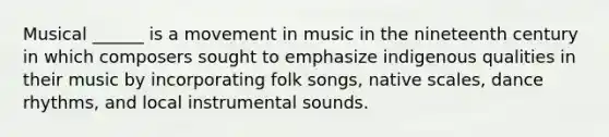 Musical ______ is a movement in music in the nineteenth century in which composers sought to emphasize indigenous qualities in their music by incorporating folk songs, native scales, dance rhythms, and local instrumental sounds. ​