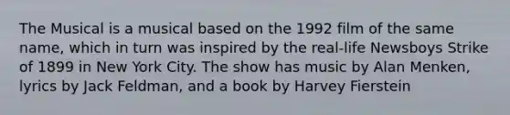 The Musical is a musical based on the 1992 film of the same name, which in turn was inspired by the real-life Newsboys Strike of 1899 in New York City. The show has music by Alan Menken, lyrics by Jack Feldman, and a book by Harvey Fierstein