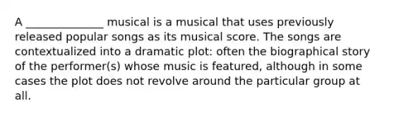 A ______________ musical is a musical that uses previously released popular songs as its musical score. The songs are contextualized into a dramatic plot: often the biographical story of the performer(s) whose music is featured, although in some cases the plot does not revolve around the particular group at all.