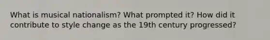 What is musical nationalism? What prompted it? How did it contribute to style change as the 19th century progressed?