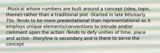 -Musical whose numbers are built around a concept (idea, topic, theme) rather than a traditional plot -Started in late 60s/early 70s -Tends to be more presentational than representational as it employs unique elements/conventions to intrude and/or comment upon the action -Tends to defy unities of time, place and action -Storyline is secondary and is there to serve the concept