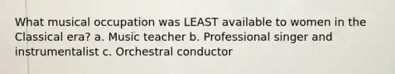 What musical occupation was LEAST available to women in the Classical era? a. Music teacher b. Professional singer and instrumentalist c. Orchestral conductor