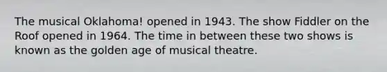 The musical Oklahoma! opened in 1943. The show Fiddler on the Roof opened in 1964. The time in between these two shows is known as the golden age of musical theatre.