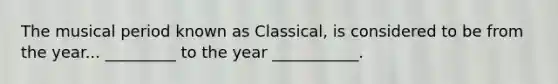 The musical period known as Classical, is considered to be from the year... _________ to the year ___________.