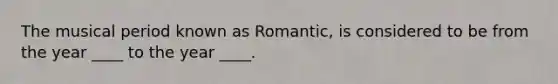 The musical period known as Romantic, is considered to be from the year ____ to the year ____.