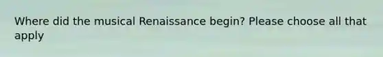 Where did the musical Renaissance begin? Please choose all that apply