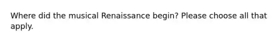 Where did the musical Renaissance begin? Please choose all that apply.