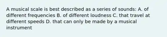 A musical scale is best described as a series of sounds: A. of different frequencies B. of different loudness C. that travel at different speeds D. that can only be made by a musical instrument