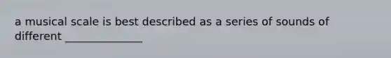 a musical scale is best described as a series of sounds of different ______________