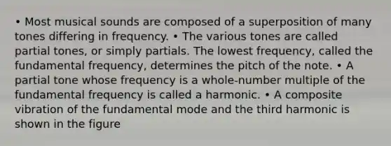 • Most musical sounds are composed of a superposition of many tones differing in frequency. • The various tones are called partial tones, or simply partials. The lowest frequency, called the fundamental frequency, determines the pitch of the note. • A partial tone whose frequency is a whole-number multiple of the fundamental frequency is called a harmonic. • A composite vibration of the fundamental mode and the third harmonic is shown in the figure