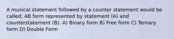 A musical statement followed by a counter statement would be called; AB form represented by statement (A) and counterstatement (B). A) Binary form B) Free form C) Ternary form D) Double Form