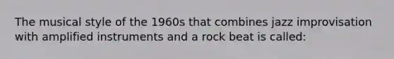 The musical style of the 1960s that combines jazz improvisation with amplified instruments and a rock beat is called: