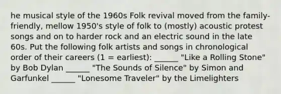 he musical style of the 1960s Folk revival moved from the family-friendly, mellow 1950's style of folk to (mostly) acoustic protest songs and on to harder rock and an electric sound in the late 60s. Put the following folk artists and songs in chronological order of their careers (1 = earliest): ______ "Like a Rolling Stone" by Bob Dylan ______ "The Sounds of Silence" by Simon and Garfunkel ______ "Lonesome Traveler" by the Limelighters