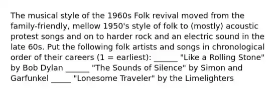 The musical style of the 1960s Folk revival moved from the family-friendly, mellow 1950's style of folk to (mostly) acoustic protest songs and on to harder rock and an electric sound in the late 60s. Put the following folk artists and songs in chronological order of their careers (1 = earliest): ______ "Like a Rolling Stone" by Bob Dylan ______ "The Sounds of Silence" by Simon and Garfunkel _____ "Lonesome Traveler" by the Limelighters