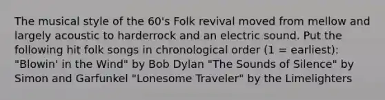 The musical style of the 60's Folk revival moved from mellow and largely acoustic to harderrock and an electric sound. Put the following hit folk songs in chronological order (1 = earliest): "Blowin' in the Wind" by Bob Dylan "The Sounds of Silence" by Simon and Garfunkel "Lonesome Traveler" by the Limelighters