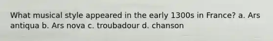 What musical style appeared in the early 1300s in France? a. Ars antiqua b. Ars nova c. troubadour d. chanson