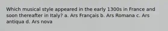 Which musical style appeared in the early 1300s in France and soon thereafter in Italy? a. Ars Français b. Ars Romana c. Ars antiqua d. Ars nova