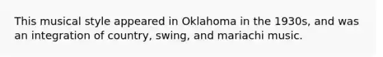 This musical style appeared in Oklahoma in the 1930s, and was an integration of country, swing, and mariachi music.