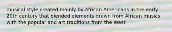 musical style created mainly by African Americans in the early 20th century that blended elements drawn from African musics with the popular and art traditions from the West