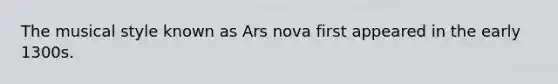 The musical style known as Ars nova first appeared in the early 1300s.