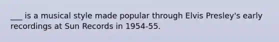 ___ is a musical style made popular through Elvis Presley's early recordings at Sun Records in 1954-55.