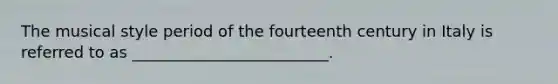 The musical style period of the fourteenth century in Italy is referred to as _________________________.