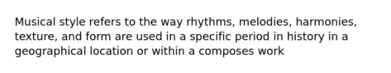 Musical style refers to the way rhythms, melodies, harmonies, texture, and form are used in a specific period in history in a geographical location or within a composes work