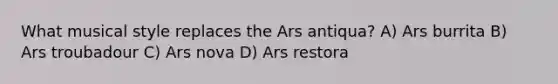 What musical style replaces the Ars antiqua? A) Ars burrita B) Ars troubadour C) Ars nova D) Ars restora