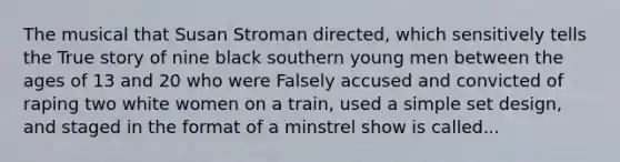 The musical that Susan Stroman directed, which sensitively tells the True story of nine black southern young men between the ages of 13 and 20 who were Falsely accused and convicted of raping two white women on a train, used a simple set design, and staged in the format of a minstrel show is called...