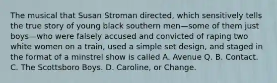 The musical that Susan Stroman directed, which sensitively tells the true story of young black southern men—some of them just boys—who were falsely accused and convicted of raping two white women on a train, used a simple set design, and staged in the format of a minstrel show is called A. Avenue Q. B. Contact. C. The Scottsboro Boys. D. Caroline, or Change.