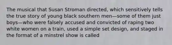 The musical that Susan Stroman directed, which sensitively tells the true story of young black southern men—some of them just boys—who were falsely accused and convicted of raping two white women on a train, used a simple set design, and staged in the format of a minstrel show is called